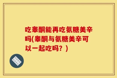 吃睾酮能再吃氨糖美辛吗(睾酮与氨糖美辛可以一起吃吗？)