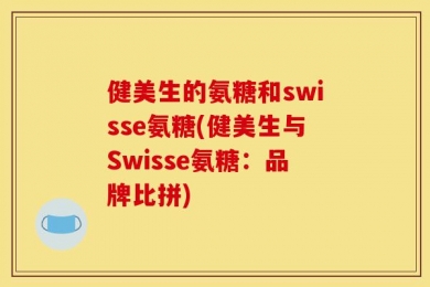 健美生的氨糖和swisse氨糖(健美生与Swisse氨糖：品牌比拼)
