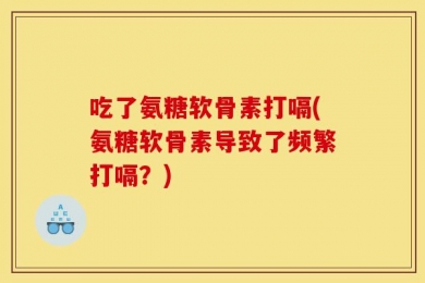 吃了氨糖软骨素打嗝(氨糖软骨素导致了频繁打嗝？)