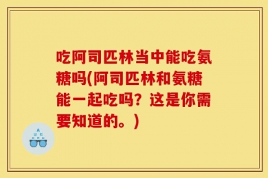 吃阿司匹林当中能吃氨糖吗(阿司匹林和氨糖能一起吃吗？这是你需要知道的。)