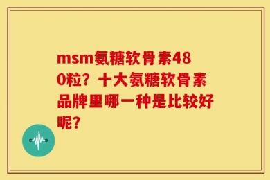 msm氨糖软骨素480粒？十大氨糖软骨素品牌里哪一种是比较好呢？