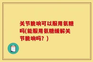 关节脆响可以服用氨糖吗(能服用氨糖缓解关节脆响吗？)