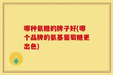 哪种氨糖的牌子好(哪个品牌的氨基葡萄糖更出色)