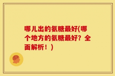 哪儿出的氨糖最好(哪个地方的氨糖最好？全面解析！)