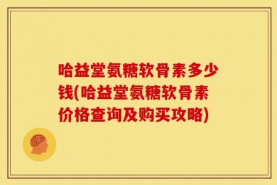 哈益堂氨糖软骨素多少钱(哈益堂氨糖软骨素价格查询及购买攻略)