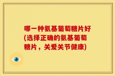 哪一种氨基葡萄糖片好(选择正确的氨基葡萄糖片，关爱关节健康)