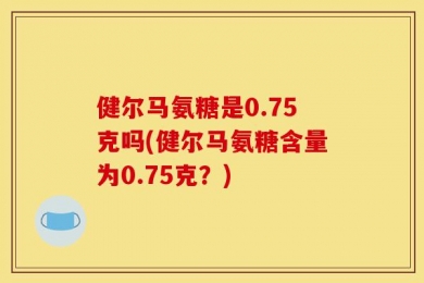 健尔马氨糖是0.75克吗(健尔马氨糖含量为0.75克？)