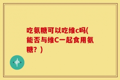 吃氨糖可以吃维c吗(能否与维C一起食用氨糖？)
