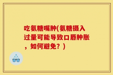 吃氨糖嘴肿(氨糖摄入过量可能导致口唇肿胀，如何避免？)