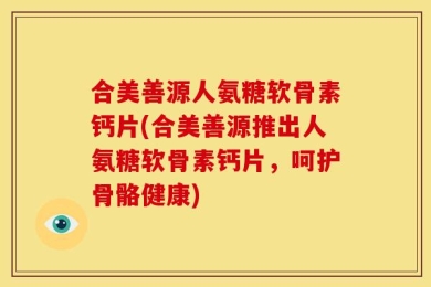 合美善源人氨糖软骨素钙片(合美善源推出人氨糖软骨素钙片，呵护骨骼健康)