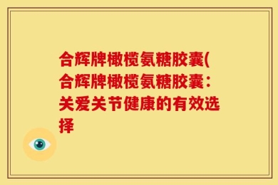 合辉牌橄榄氨糖胶囊(合辉牌橄榄氨糖胶囊：关爱关节健康的有效选择