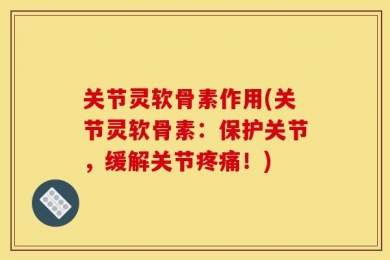 关节灵软骨素作用(关节灵软骨素：保护关节，缓解关节疼痛！)