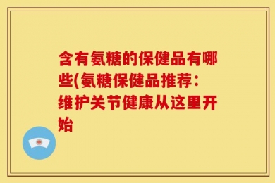 含有氨糖的保健品有哪些(氨糖保健品推荐：维护关节健康从这里开始
