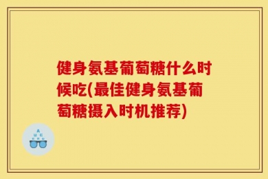 健身氨基葡萄糖什么时候吃(最佳健身氨基葡萄糖摄入时机推荐)