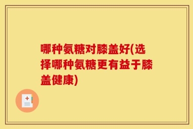 哪种氨糖对膝盖好(选择哪种氨糖更有益于膝盖健康)