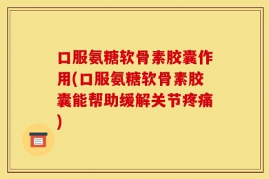 口服氨糖软骨素胶囊作用(口服氨糖软骨素胶囊能帮助缓解关节疼痛)