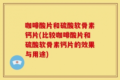咖啡酸片和硫酸软骨素钙片(比较咖啡酸片和硫酸软骨素钙片的效果与用途)