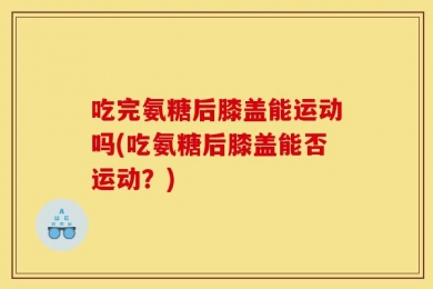 吃完氨糖后膝盖能运动吗(吃氨糖后膝盖能否运动？)