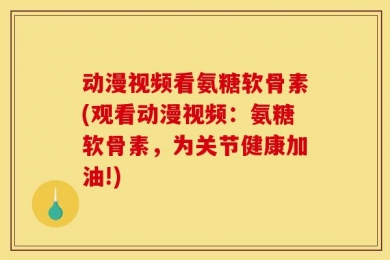 动漫视频看氨糖软骨素(观看动漫视频：氨糖软骨素，为关节健康加油!)