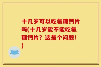 十几岁可以吃氨糖钙片吗(十几岁能不能吃氨糖钙片？这是个问题！)