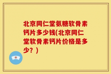 北京同仁堂氨糖软骨素钙片多少钱(北京同仁堂软骨素钙片价格是多少？)
