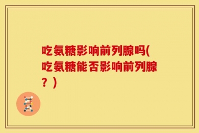 吃氨糖影响前列腺吗(吃氨糖能否影响前列腺？)
