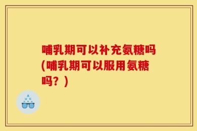 哺乳期可以补充氨糖吗(哺乳期可以服用氨糖吗？)