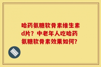 哈药氨糖软骨素维生素d片？中老年人吃哈药氨糖软骨素效果如何？