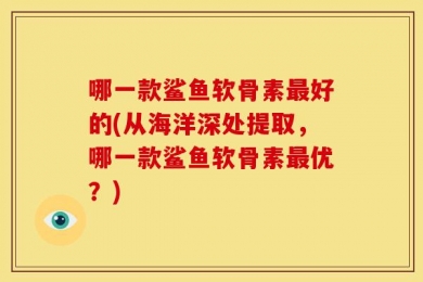哪一款鲨鱼软骨素最好的(从海洋深处提取，哪一款鲨鱼软骨素最优？)
