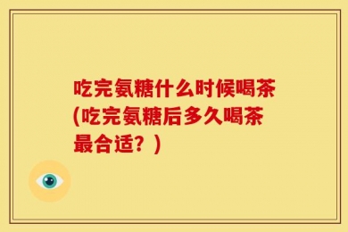 吃完氨糖什么时候喝茶(吃完氨糖后多久喝茶最合适？)