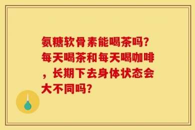 氨糖软骨素能喝茶吗？每天喝茶和每天喝咖啡，长期下去身体状态会大不同吗？
