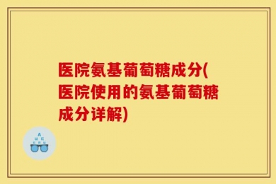医院氨基葡萄糖成分(医院使用的氨基葡萄糖成分详解)