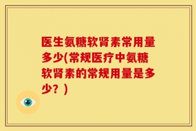 医生氨糖软肾素常用量多少(常规医疗中氨糖软肾素的常规用量是多少？)