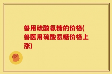 兽用硫酸氨糖的价格(兽医用硫酸氨糖价格上涨)