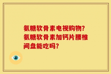 氨糖软骨素电视购物？氨糖软骨素加钙片腰椎间盘能吃吗？