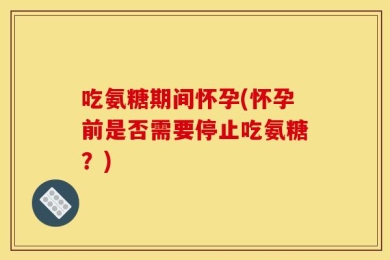 吃氨糖期间怀孕(怀孕前是否需要停止吃氨糖？)