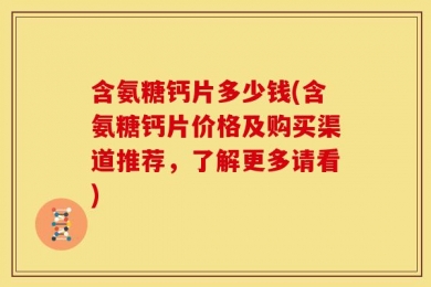 含氨糖钙片多少钱(含氨糖钙片价格及购买渠道推荐，了解更多请看)