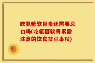 吃氨糖软骨素还需要忌口吗(吃氨糖软骨素需注意的饮食禁忌事项)