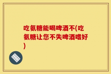吃氨糖能喝啤酒不(吃氨糖让您不失啤酒嗜好)