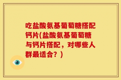 吃盐酸氨基葡萄糖搭配钙片(盐酸氨基葡萄糖与钙片搭配，对哪些人群最适合？)