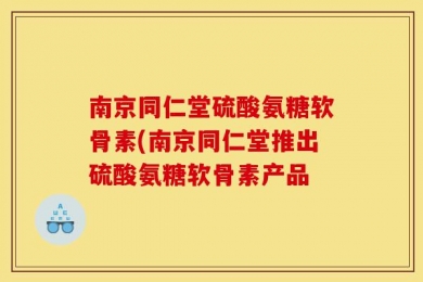 南京同仁堂硫酸氨糖软骨素(南京同仁堂推出硫酸氨糖软骨素产品