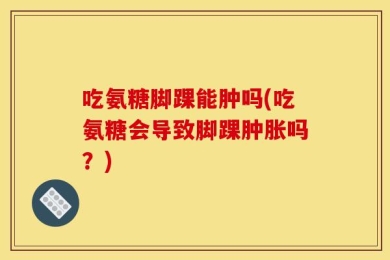 吃氨糖脚踝能肿吗(吃氨糖会导致脚踝肿胀吗？)