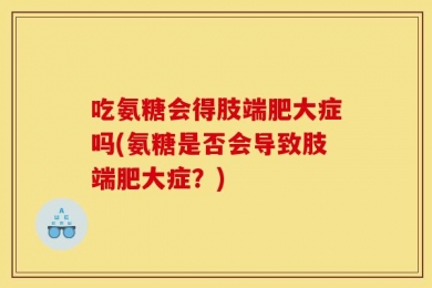 吃氨糖会得肢端肥大症吗(氨糖是否会导致肢端肥大症？)