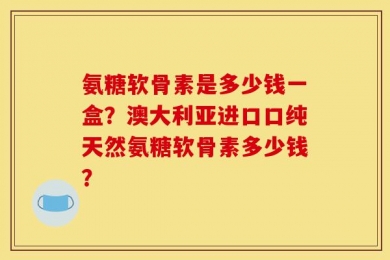 氨糖软骨素是多少钱一盒？澳大利亚进口口纯天然氨糖软骨素多少钱？