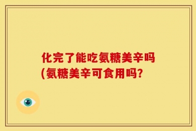 化完了能吃氨糖美辛吗(氨糖美辛可食用吗？
