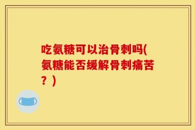 吃氨糖可以治骨刺吗(氨糖能否缓解骨刺痛苦？)