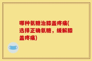 哪种氨糖治膝盖疼痛(选择正确氨糖，缓解膝盖疼痛)
