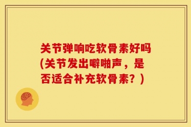 关节弹响吃软骨素好吗(关节发出噼啪声，是否适合补充软骨素？)