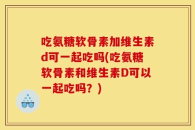 吃氨糖软骨素加维生素d可一起吃吗(吃氨糖软骨素和维生素D可以一起吃吗？)