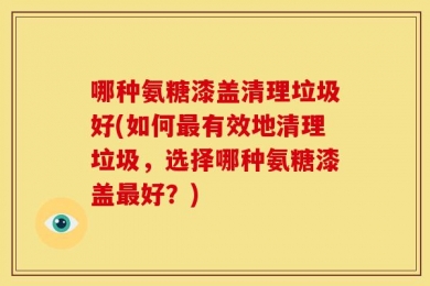 哪种氨糖漆盖清理垃圾好(如何最有效地清理垃圾，选择哪种氨糖漆盖最好？)